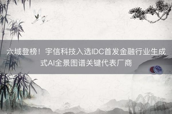 六域登榜!宇信科技入选IDC首发金融行业生成式AI全景图谱关键代表厂商