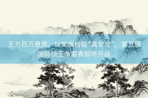 王力百万悬赏，以实战检验“真安全”，第五届国际锁王争霸赛即将开战