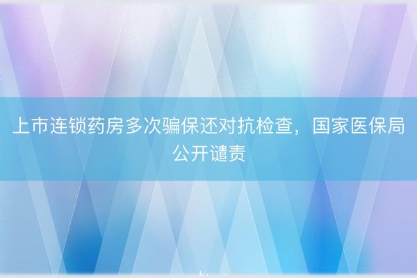 上市连锁药房多次骗保还对抗检查，国家医保局公开谴责