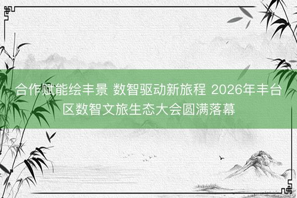 合作赋能绘丰景 数智驱动新旅程 2026年丰台区数智文旅生态大会圆满落幕