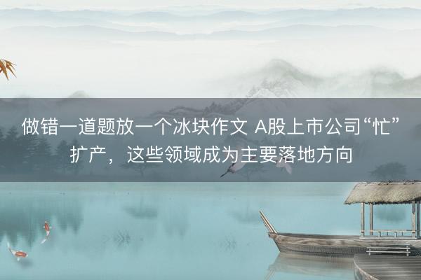做错一道题放一个冰块作文 A股上市公司“忙”扩产，这些领域成为主要落地方向