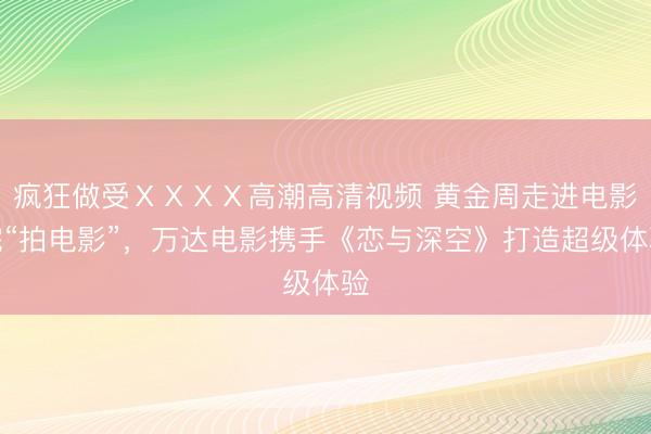 疯狂做受ⅩⅩⅩⅩ高潮高清视频 黄金周走进电影院“拍电影”，万达电影携手《恋与深空》打造超级体验