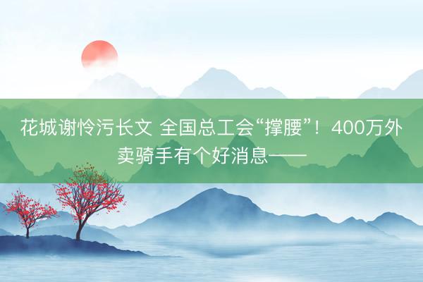 花城谢怜污长文 全国总工会“撑腰”!400万外卖骑手有个好消息——