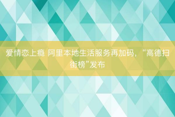 爱情恋上瘾 阿里本地生活服务再加码，“高德扫街榜”发布