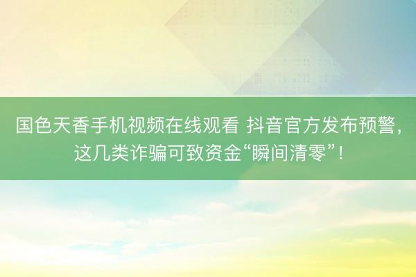 国色天香手机视频在线观看 抖音官方发布预警，这几类诈骗可致资金“瞬间清零”！
