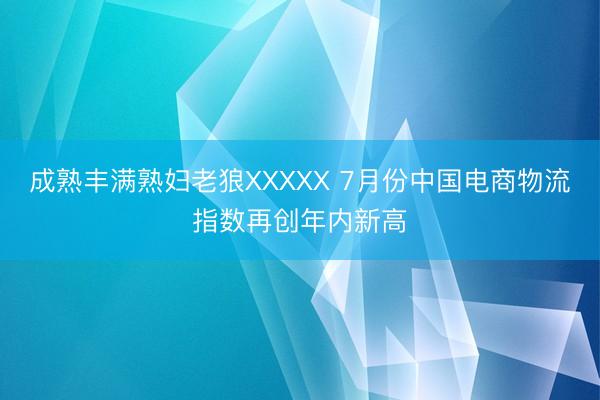 成熟丰满熟妇老狼XXXXX 7月份中国电商物流指数再创年内新高