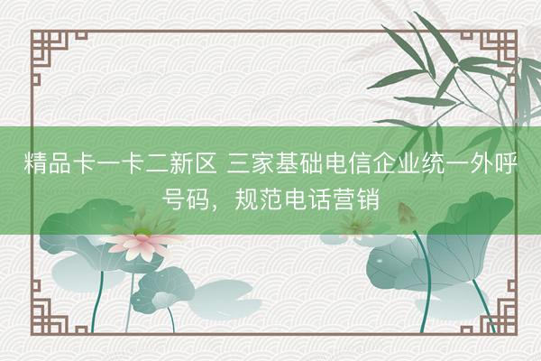 精品卡一卡二新区 三家基础电信企业统一外呼号码,规范电话营销