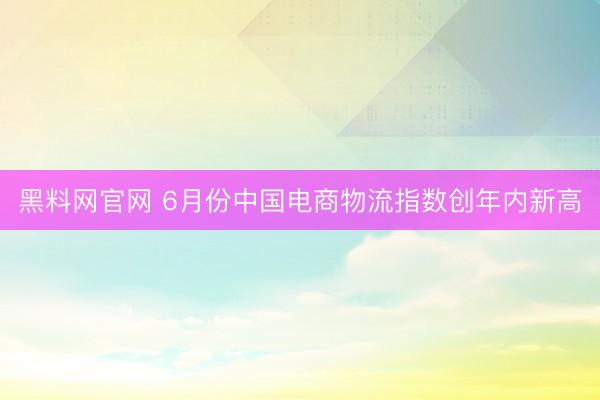 黑料网官网 6月份中国电商物流指数创年内新高
