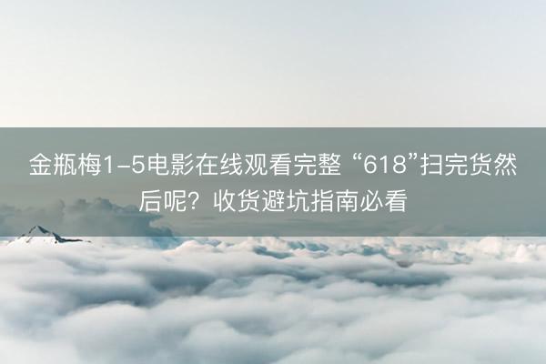 金瓶梅1-5电影在线观看完整 “618”扫完货然后呢？收货避坑指南必看