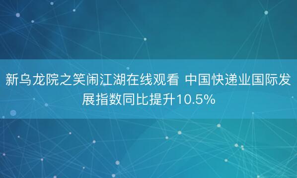 新乌龙院之笑闹江湖在线观看 中国快递业国际发展指数同比提升10.5%