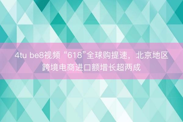 4tu be8视频 “618”全球购提速，北京地区跨境电商进口额增长超两成