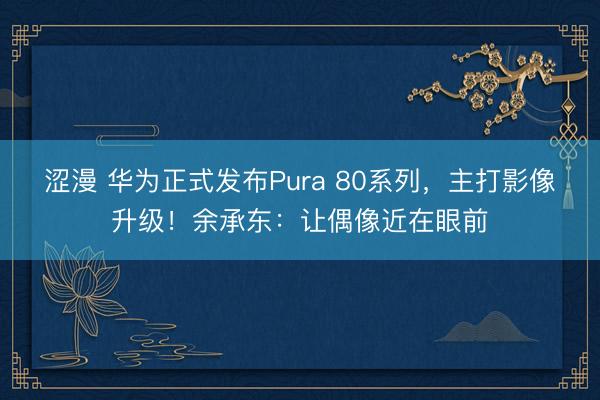涩漫 华为正式发布Pura 80系列，主打影像升级！余承东：让偶像近在眼前