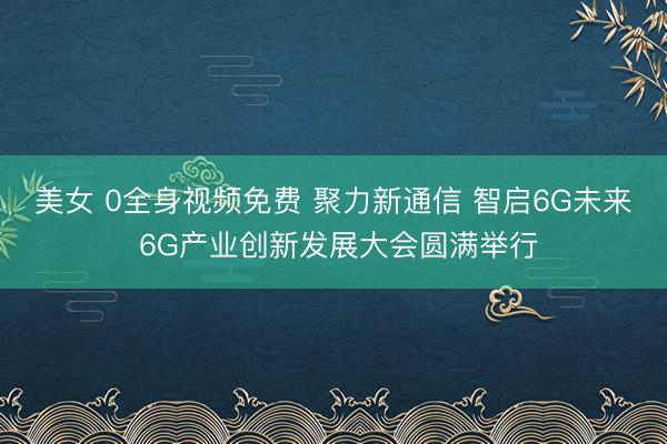 美女 0全身视频免费 聚力新通信 智启6G未来 6G产业创新发展大会圆满举行