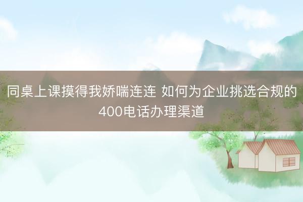 同桌上课摸得我娇喘连连 如何为企业挑选合规的400电话办理渠道