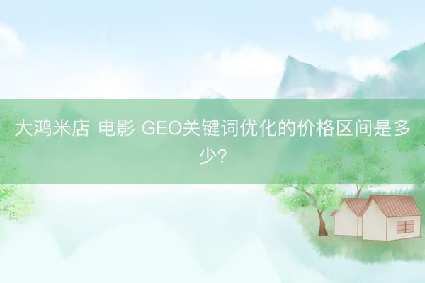 大鸿米店 电影 GEO关键词优化的价格区间是多少？