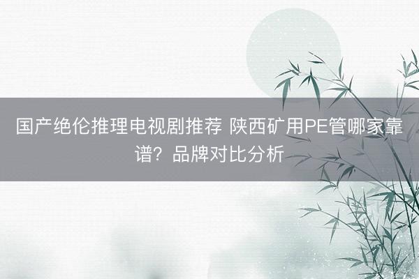 国产绝伦推理电视剧推荐 陕西矿用PE管哪家靠谱？品牌对比分析