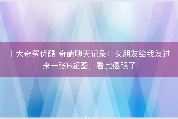 十大奇冤优酷 奇葩聊天记录：女朋友给我发过来一张B超图，看完傻眼了