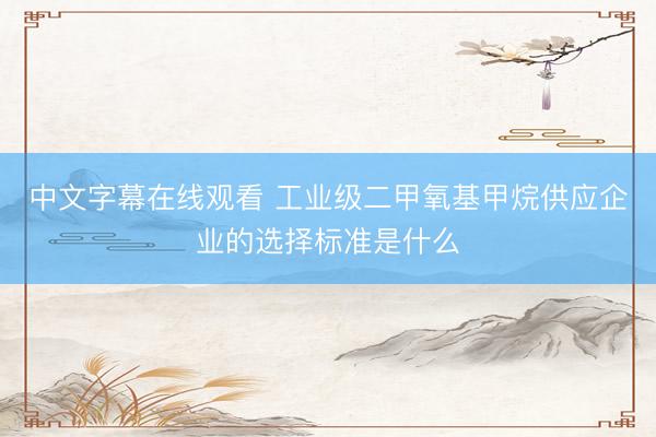 中文字幕在线观看 工业级二甲氧基甲烷供应企业的选择标准是什么