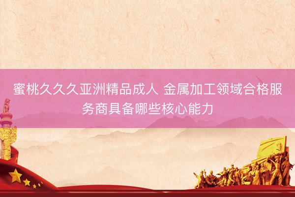 蜜桃久久久亚洲精品成人 金属加工领域合格服务商具备哪些核心能力