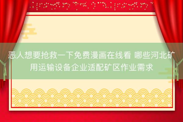 恶人想要抢救一下免费漫画在线看 哪些河北矿用运输设备企业适配矿区作业需求