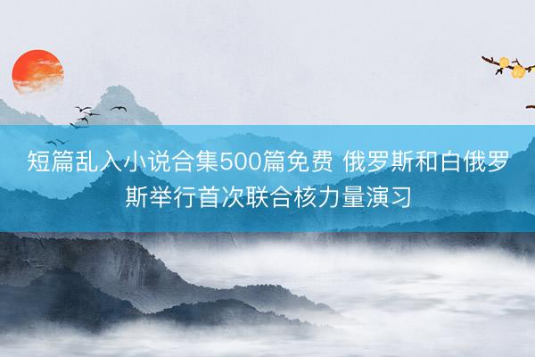 短篇乱入小说合集500篇免费 俄罗斯和白俄罗斯举行首次联合核力量演习