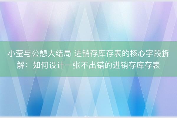 小莹与公憩大结局 进销存库存表的核心字段拆解：如何设计一张不出错的进销存库存表