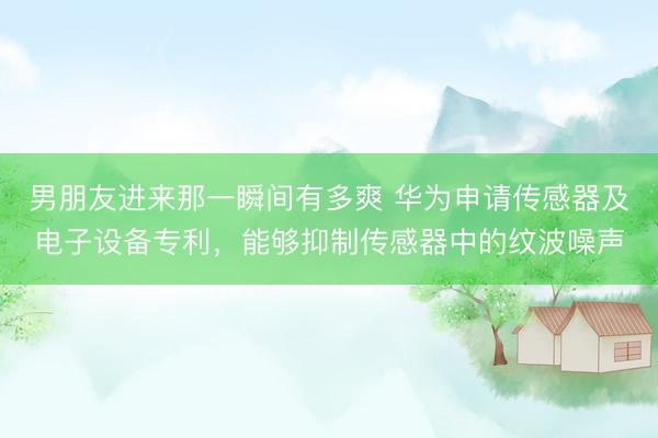 男朋友进来那一瞬间有多爽 华为申请传感器及电子设备专利，能够抑制传感器中的纹波噪声
