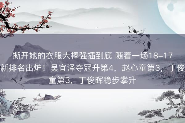 撕开她的衣服大棒强插到底 随着一场18-17，斯诺克最新排名出炉！吴宜泽夺冠升第4，赵心童第3，丁俊晖稳步攀升