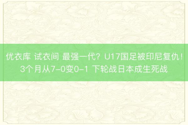 优衣库 试衣间 最强一代？U17国足被印尼复仇！3个月从7-0变0-1 下轮战日本成生死战