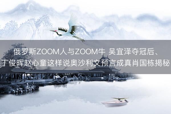 俄罗斯ZOOM人与ZOOM牛 吴宜泽夺冠后、丁俊晖赵心童这样说奥沙利文预言成真肖国栋揭秘