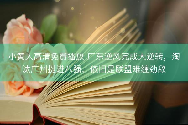 小黄人高清免费播放 广东逆风完成大逆转，淘汰广州挺进八强，依旧是联盟难缠劲敌