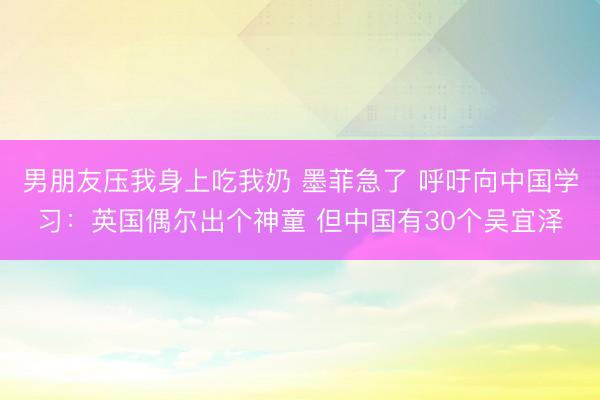 男朋友压我身上吃我奶 墨菲急了 呼吁向中国学习：英国偶尔出个神童 但中国有30个吴宜泽
