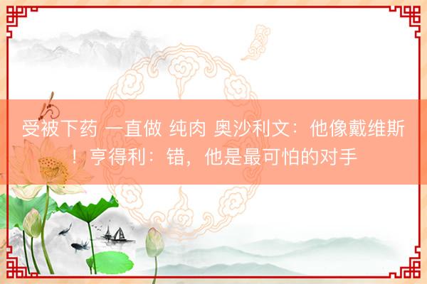 受被下药 一直做 纯肉 奥沙利文：他像戴维斯！亨得利：错，他是最可怕的对手