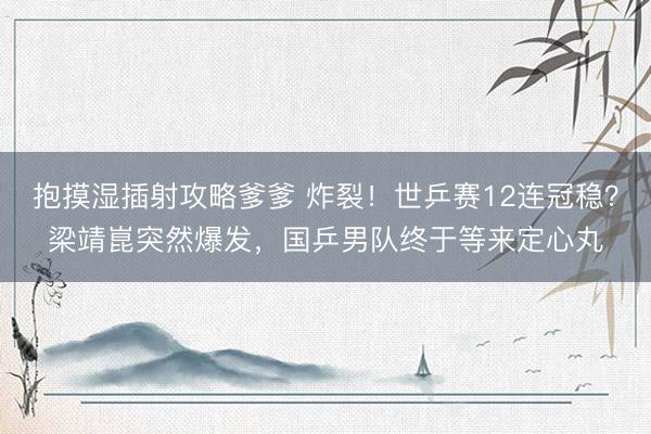 抱摸湿插射攻略爹爹 炸裂！世乒赛12连冠稳？梁靖崑突然爆发，国乒男队终于等来定心丸