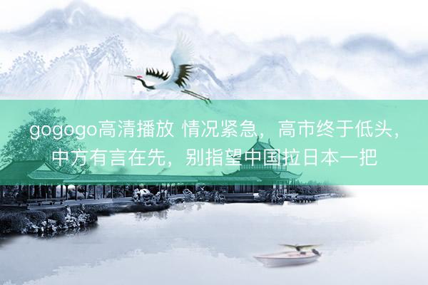gogogo高清播放 情况紧急，高市终于低头，中方有言在先，别指望中国拉日本一把