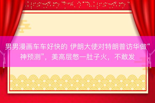 男男漫画车车好快的 伊朗大使对特朗普访华做“神预测”，美高层憋一肚子火，不敢发