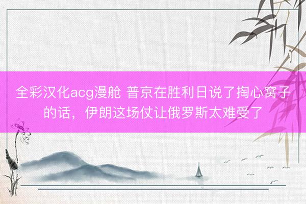 全彩汉化acg漫舱 普京在胜利日说了掏心窝子的话,伊朗这场仗让俄罗斯太难受了