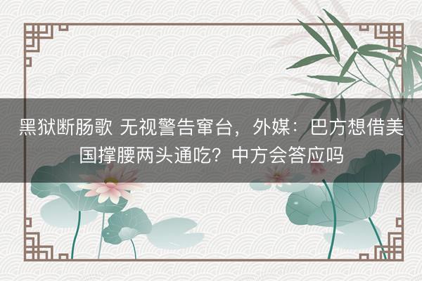 黑狱断肠歌 无视警告窜台，外媒：巴方想借美国撑腰两头通吃？中方会答应吗
