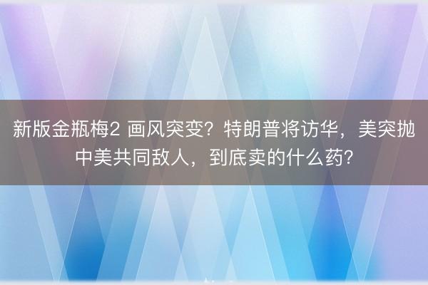 新版金瓶梅2 画风突变?特朗普将访华,美突抛中美共同敌人,到底卖的什么药?