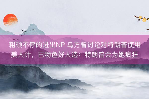 粗硕不停的进出NP 乌方曾讨论对特朗普使用美人计，已物色好人选：特朗普会为她疯狂