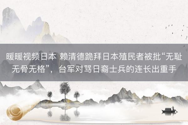 暖暖视频日本 赖清德跪拜日本殖民者被批“无耻无骨无格”，台军对骂日裔士兵的连长出重手
