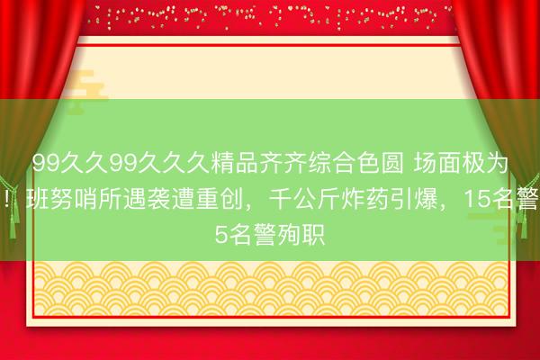 99久久99久久久精品齐齐综合色圆 场面极为惨烈！班努哨所遇袭遭重创，千公斤炸药引爆，15名警殉职