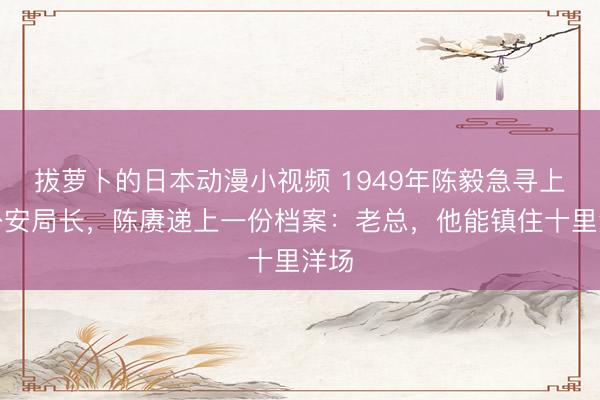 拔萝卜的日本动漫小视频 1949年陈毅急寻上海公安局长，陈赓递上一份档案：老总，他能镇住十里洋场