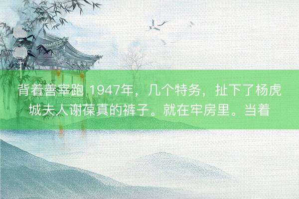 背着善宰跑 1947年,几个特务,扯下了杨虎城夫人谢葆真的裤子。就在牢房里。当着