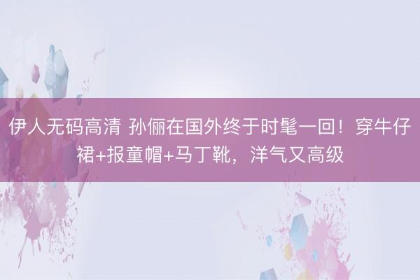 伊人无码高清 孙俪在国外终于时髦一回！穿牛仔裙+报童帽+马丁靴，洋气又高级