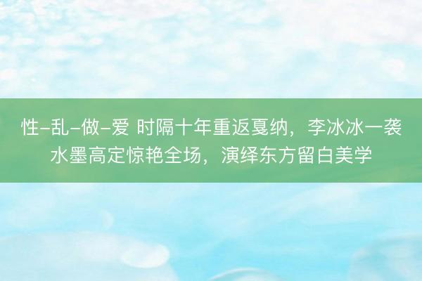 性-乱-做-爱 时隔十年重返戛纳，李冰冰一袭水墨高定惊艳全场，演绎东方留白美学