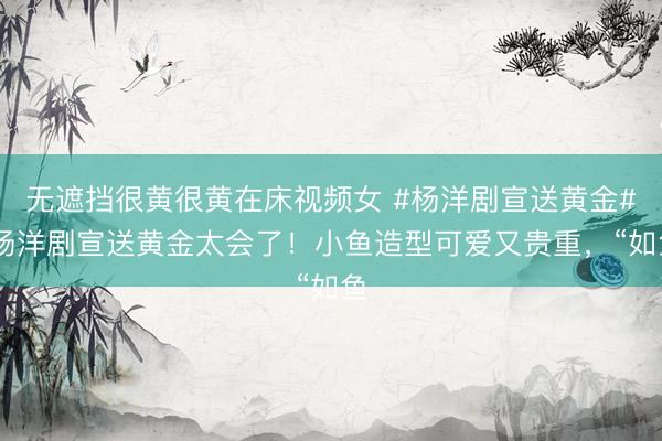 无遮挡很黄很黄在床视频女 #杨洋剧宣送黄金# 杨洋剧宣送黄金太会了！小鱼造型可爱又贵重，“如鱼