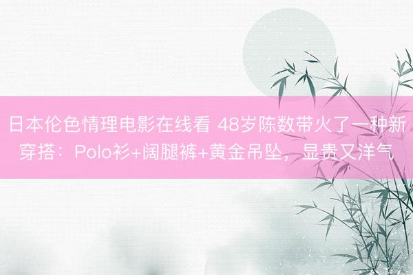 日本伦色情理电影在线看 48岁陈数带火了一种新穿搭：Polo衫+阔腿裤+黄金吊坠，显贵又洋气