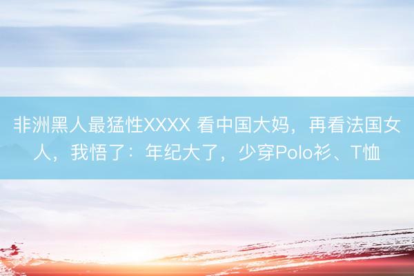 非洲黑人最猛性XXXX 看中国大妈,再看法国女人,我悟了:年纪大了,少穿Polo衫、T恤