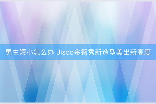 男生短小怎么办 Jisoo金智秀新造型美出新高度